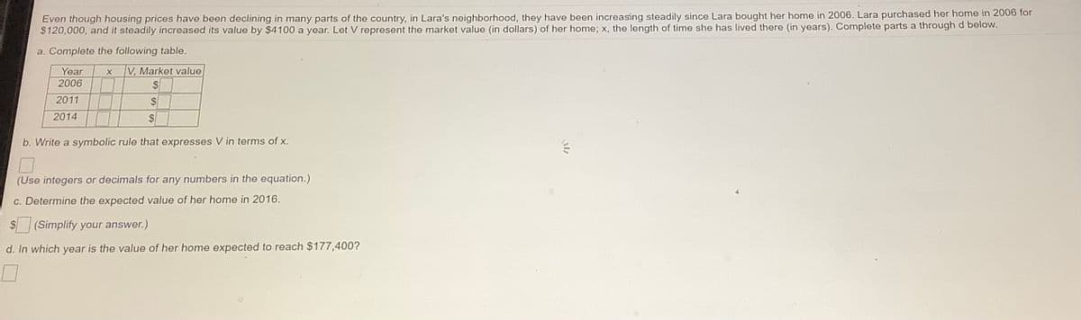 Even though housing prices have been declining in many parts of the country, in Lara's neighborhood, they have been increasing steadily since Lara bought her home in 2006. Lara purchased her home in 2006 for
$120,000, and it steadily increased its value by $4100 a year. Let V represent the market value (in dollars) of her home; x, the length of time she has lived there (in years). Complete parts a through d below.
a. Complete the following table.
V, Market value
Year
2006
2011
$4
2014
b. Write a symbolic rule that expresses V in terms of x,
(Use integers or decimals for any numbers in the equation.)
c. Determine the expected value of her home in 2016.
S (Simplify your answer.)
d. In which year is the value of her home expected to reach $177,400?
