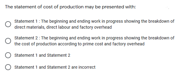 The statement of cost of production may be presented with:
Statement 1: The beginning and ending work in progress showing the breakdown of
direct materials, direct labour and factory overhead
Statement 2: The beginning and ending work in progress showing the breakdown of
the cost of production according to prime cost and factory overhead
Statement 1 and Statement 2
Statement 1 and Statement 2 are incorrect
