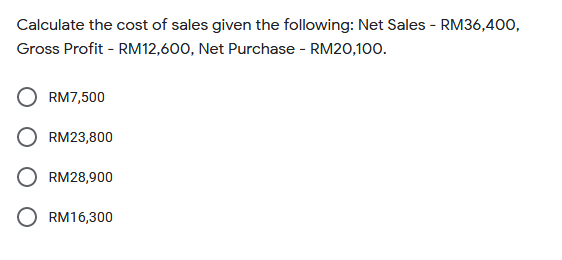 Calculate the cost of sales given the following: Net Sales - RM36,4o0,
Gross Profit - RM12,600, Net Purchase - RM20,100.
RM7,500
RM23,800
RM28,900
RM16,300
