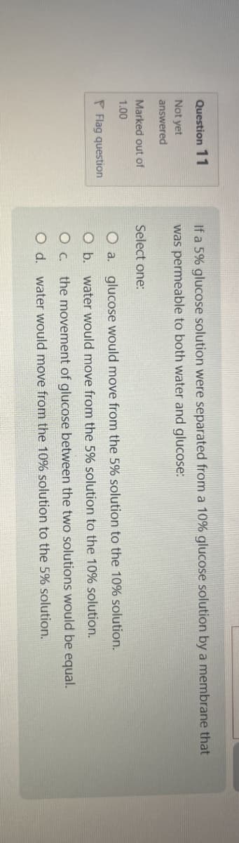 Question 11
Not yet
answered
Marked out of
1.00
Flag question
If a 5% glucose solution were separated from a 10% glucose solution by a membrane that
was permeable to both water and glucose:
Select one:
O a. glucose would move from the 5% solution to the 10% solution.
O b. water would move from the 5% solution to the 10% solution.
O c. the movement of glucose between the two solutions would be equal.
O d. water would move from the 10% solution to the 5% solution.