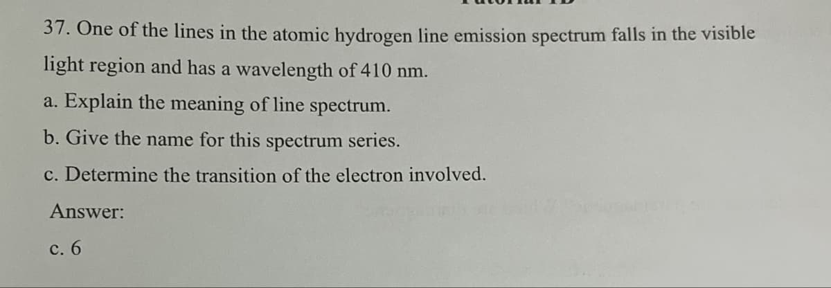 37. One of the lines in the atomic hydrogen line emission spectrum falls in the visible
light region and has a wavelength of 410 nm.
a. Explain the meaning of line spectrum.
b. Give the name for this spectrum series.
c. Determine the transition of the electron involved.
Answer:
c. 6