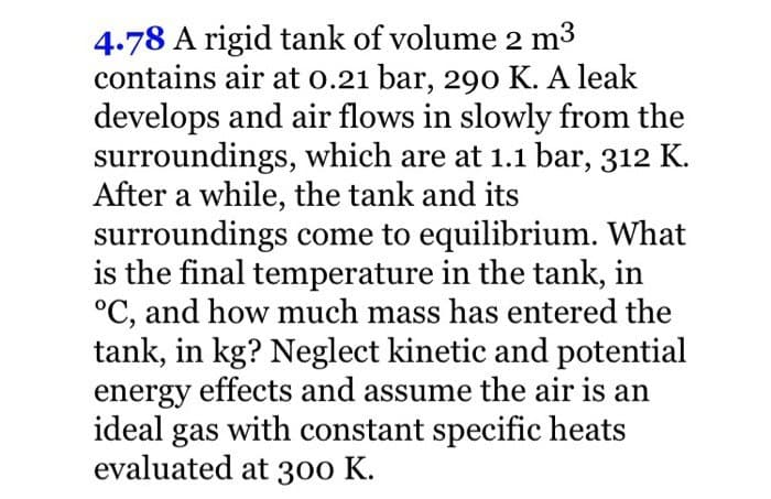 4.78 A rigid tank of volume 2 m³
contains air at 0.21 bar, 290 K. A leak
develops and air flows in slowly from the
surroundings, which are at 1.1 bar, 312 K.
After a while, the tank and its
surroundings come to equilibrium. What
is the final temperature in the tank, in
°C, and how much mass has entered the
tank, in kg? Neglect kinetic and potential
energy effects and assume the air is an
ideal gas with constant specific heats
evaluated at 300 K.