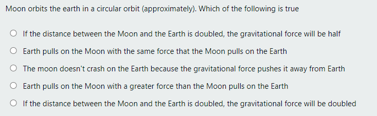 Moon orbits the earth in a circular orbit (approximately). Which of the following is true
O If the distance between the Moon and the Earth is doubled, the gravitational force will be half
O Earth pulls on the Moon with the same force that the Moon pulls on the Earth
O The moon doesn't crash on the Earth because the gravitational force pushes it away from Earth
O Earth pulls on the Moon with a greater force than the Moon pulls on the Earth
O If the distance between the Moon and the Earth is doubled, the gravitational force will be doubled
