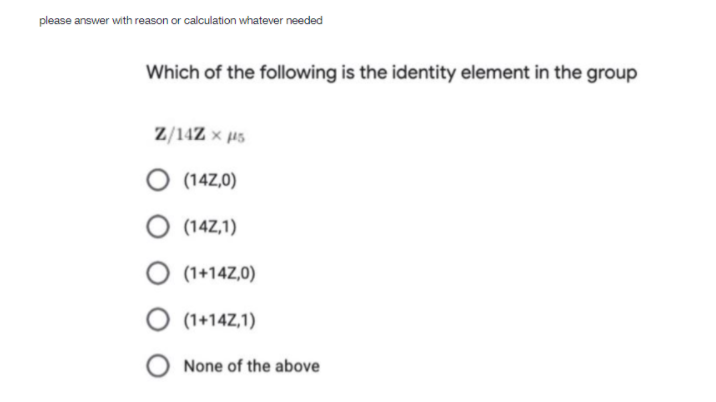 please answer with reason or calculation whatever needed
Which of the following is the identity element in the group
Z/14Z × µs
O (14Z,0)
O (14Z,1)
O (1+14Z,0)
O (1+14Z,1)
None of the above
