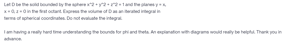 Let D be the solid bounded by the sphere x^2 + y^2 + z^2 = 1 and the planes y = x,
x = 0, z = 0 in the first octant. Express the volume of D as an iterated integral in
terms of spherical coordinates. Do not evaluate the integral.
I am having a really hard time understanding the bounds for phi and theta. An explanation with diagrams would really be helpful. Thank you in
advance.
