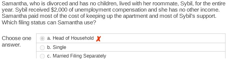 Samantha, who is divorced and has no children, lived with her roommate, Sybil, for the entire
year. Sybil received $2,000 of unemployment compensation and she has no other income.
Samantha paid most of the cost of keeping up the apartment and most of Sybil's support.
Which filing status can Samantha use?
Choose one
a. Head of Household X
answer.
O b. Single
c. Married Filing Separately
