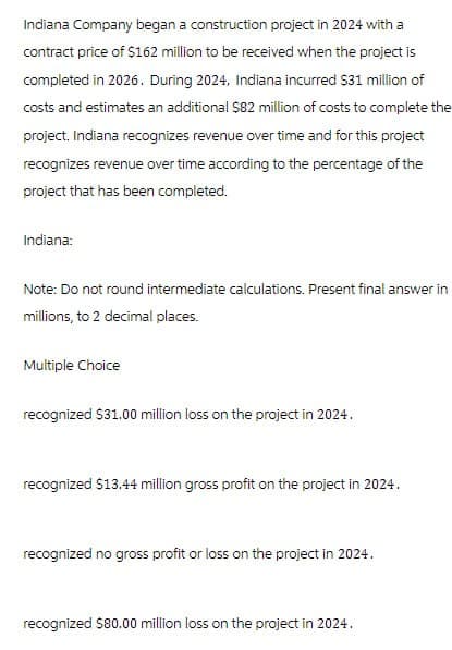 Indiana Company began a construction project in 2024 with a
contract price of $162 million to be received when the project is
completed in 2026. During 2024, Indiana incurred $31 million of
costs and estimates an additional $82 million of costs to complete the
project. Indiana recognizes revenue over time and for this project
recognizes revenue over time according to the percentage of the
project that has been completed.
Indiana:
Note: Do not round intermediate calculations. Present final answer in
millions, to 2 decimal places.
Multiple Choice
recognized $31.00 million loss on the project in 2024.
recognized $13.44 million gross profit on the project in 2024.
recognized no gross profit or loss on the project in 2024.
recognized $80.00 million loss on the project in 2024.