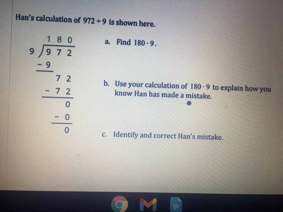 Han's calculation of 972+9 is shown here.
1 8 0
a. Find 180 -9.
99 7 2
6.
7 2
b. Use your calculation of 180-9 to explain how you
know Han has made a mistake.
7 2
C. Identify and correct Han's mistake.
Σ
