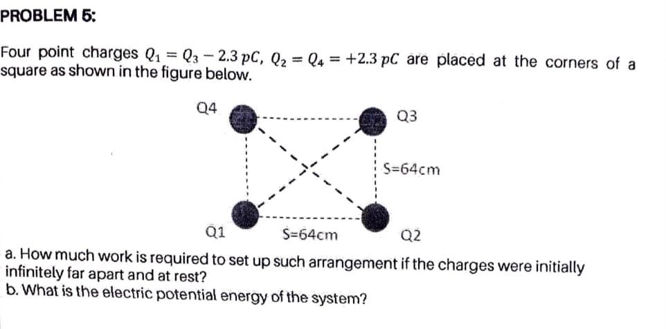 PROBLEM 5:
Four point charges Q1 = Q3-2.3 pC, Q2
square as shown in the figure below.
Q4 = +2.3 pC are placed at the corners of a
Q4
Q3
S=64cm
Q1
S=64cm
Q2
a. How much work is required to set up such arrangement if the charges were initially
infinitely far apart and at rest?
b. What is the electric potential energy of the system?
