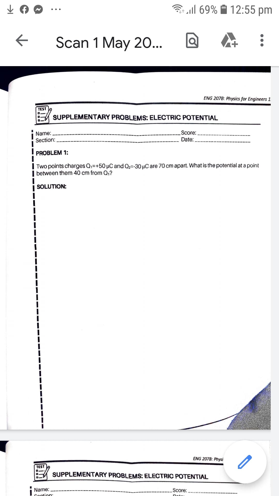 Bll 69% 1 12:55 pm
Scan 1 May 20...
ENG 207B: Physics for Engineers 1
TEST
SUPPLEMENTARY PROBLEMS: ELECTRIC POTENTIAL
Score:
Date:
Name:
Section:
PROBLEM 1:
| Two points charges Q=+50 µC and Q2=-30 µC are 70 cm apart. What is the potential at a point
| between them 40 cm from Q,?
| SOLUTION:
ENG 207B: Physi
TEST
SUPPLEMENTARY PROBLEMS: ELECTRIC POTENTIAL
i Name:
Score:
Sootion:
