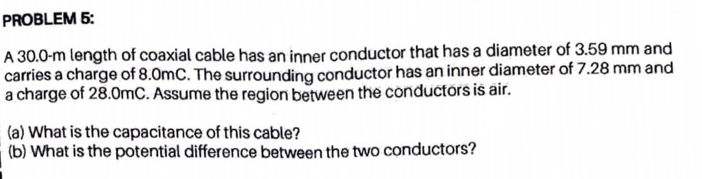 PROBLEM 5:
A 30.0-m length of coaxial cable has an inner conductor that has a diameter of 3.59 mm and
carries a charge of 8.0mC. The surrounding conductor has an inner diameter of 7.28 mm and
a charge of 28.0mC. Assume the region between the conductors is air.
(a) What is the capacitance of this cable?
(b) What is the potential difference between the two conductors?
