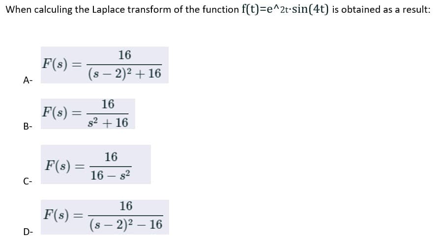 When calculing the Laplace transform of the function f(t)=e^2t.sin(4t) is obtained as a result:
A-
B-
C-
D-
F(s) =
F(s) =
F(s) =
F(s) =
16
(s − 2)² + 16
16
s² + 16
16
16 s²
16
(s - 2)² - 16