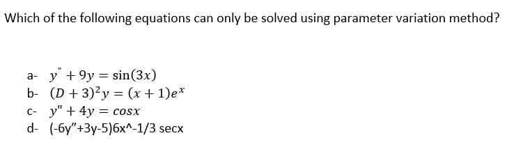 Which of the following equations can only be solved using parameter variation method?
ay +9y = sin(3x)
b- (D+3)²y = (x + 1)ex
c- y" + 4y = COSX
d- (-6y"+3y-5) 6x^-1/3 secx