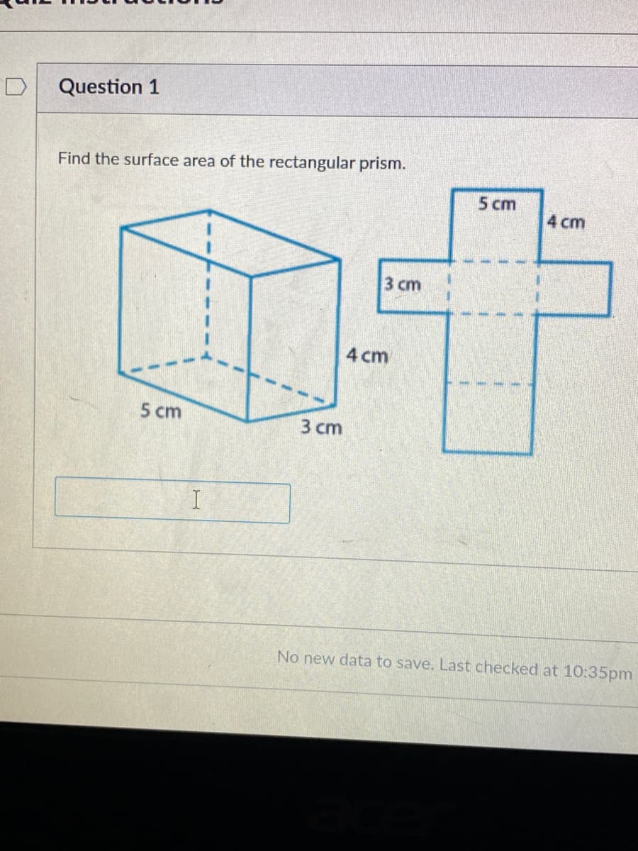 Question 1
Find the surface area of the rectangular prism.
5 cm
4 cm
3 cm
4 cm
5 cm
3 сm
No new data to save. Last checked at 10:35pm
