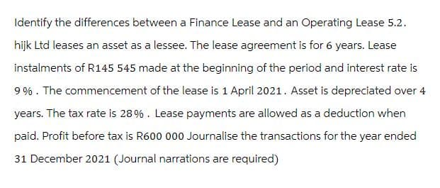 Identify the differences between a Finance Lease and an Operating Lease 5.2.
hijk Ltd leases an asset as a lessee. The lease agreement is for 6 years. Lease
instalments of R145 545 made at the beginning of the period and interest rate is
9%. The commencement of the lease is 1 April 2021. Asset is depreciated over 4
years. The tax rate is 28%. Lease payments are allowed as a deduction when
paid. Profit before tax is R600 000 Journalise the transactions for the year ended
31 December 2021 (Journal narrations are required)