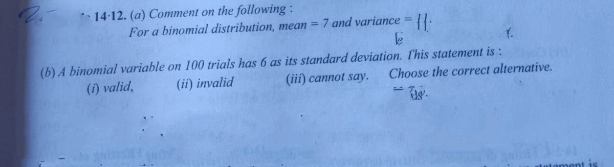 14-12. (a) Comment on the following :
For a binomial distribution, mean = 7 and variance =
(b) A binomial variable on 100 trials has 6 as its standard deviation. fhis statement is :
(i) valid,
(ii) invalid
(iii) cannot say.
Choose the correct alternative.
atotament is
