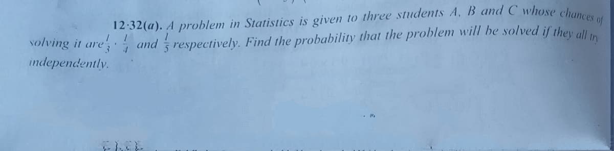 of
volving it are, and respectively. Find the probability that the problem will be solved if they all
independently.
12:32(a). A problem in Statistics is given to three students A, B and C whose chan
