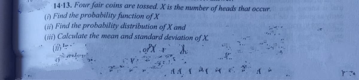 14:13. Four fair coins are tossed. X is the number of heads that occur.
(1) Find the probability function of X
(ii) Find the probability distribution of X and
(ii) Calculate the mean and standard deviation of X.
