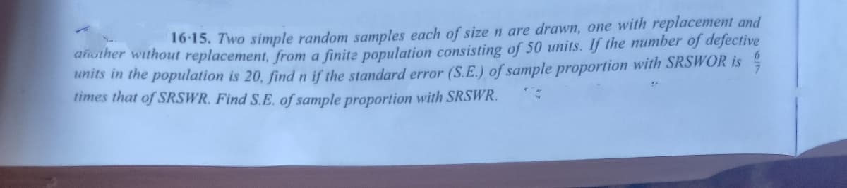 16-15. Two simple random samples each of sizen are drawn, one with replacement and
dnother without replacement, from a finite population consisting of 50 units. If the number of defective
units in the population is 20, find n if the standard error (S.E.) of sample proportion with SRSWOR is
times that of SRSWR. Find S.E. of sample proportion with SRSWR.
