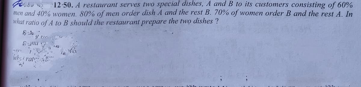 12-50. A restaurant serves two special dishes, A and B to its customers consisting of 60%
men and 40% women. 80% of men order dish A and the rest B. 70% of women order B and the rest A. In
what ratio of A to B should the restaurant prepare the two dishes ?
fiana
whi rat
