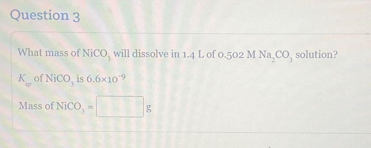 Question 3
What mass of NiCO, will dissolve in 1.4 L of 0.502 M NaCO₂ solution?
K of NICO, is 6.6×10‍9
sp
Mass of NiCO₂ =
b.0
g