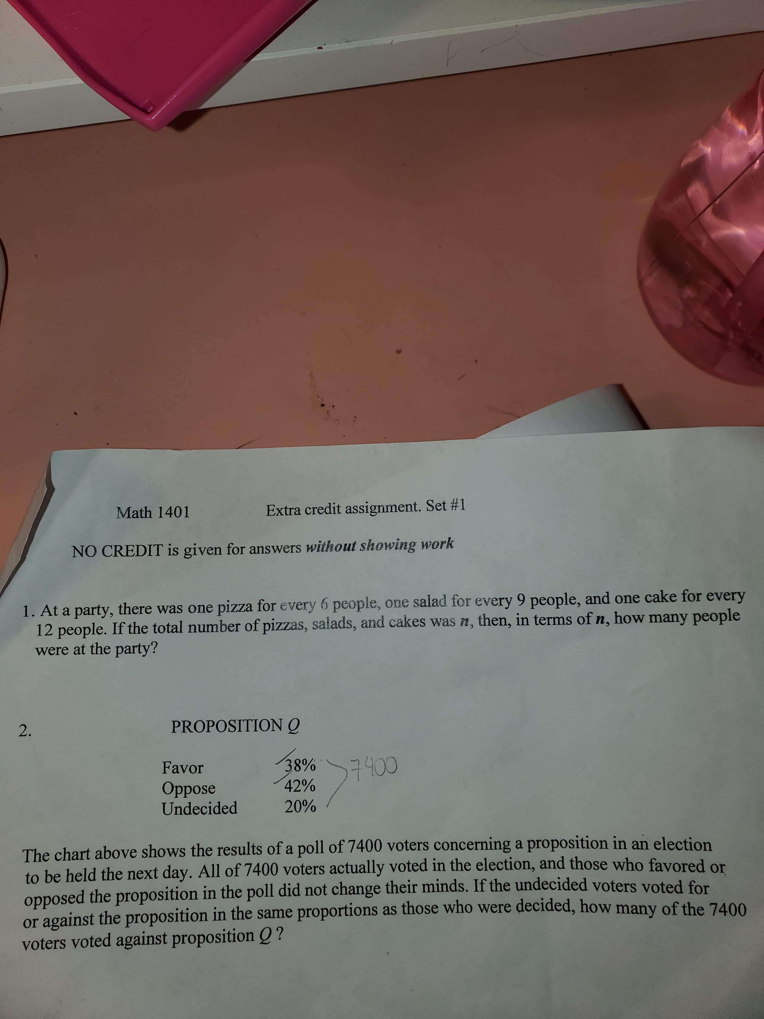 Extra credit assignment. Set #1
Math 1401
NO CREDIT is given for answers without showing work
1. At a party, there was one pizza for every 6 people, one salad for every 9 people, and one cake for every
12 people. If the total number of pizzas, salads, and cakes was n, then, in terms of n, how many people
were at the party?
PROPOSITIONQ
2.
38%
42%
7400
Favor
Oppose
Undecided
20%
The chart above shows the results of a poll of 7400 voters concerning a proposition in an election
to be held the next day. All of 7400 voters actually voted in the election, and those who favored or
opposed the proposition in the poll did not change their minds. If the undecided voters voted for
or against the proposition in the same proportions as those who were decided, how many of the 7400
voters voted against proposition Q ?
