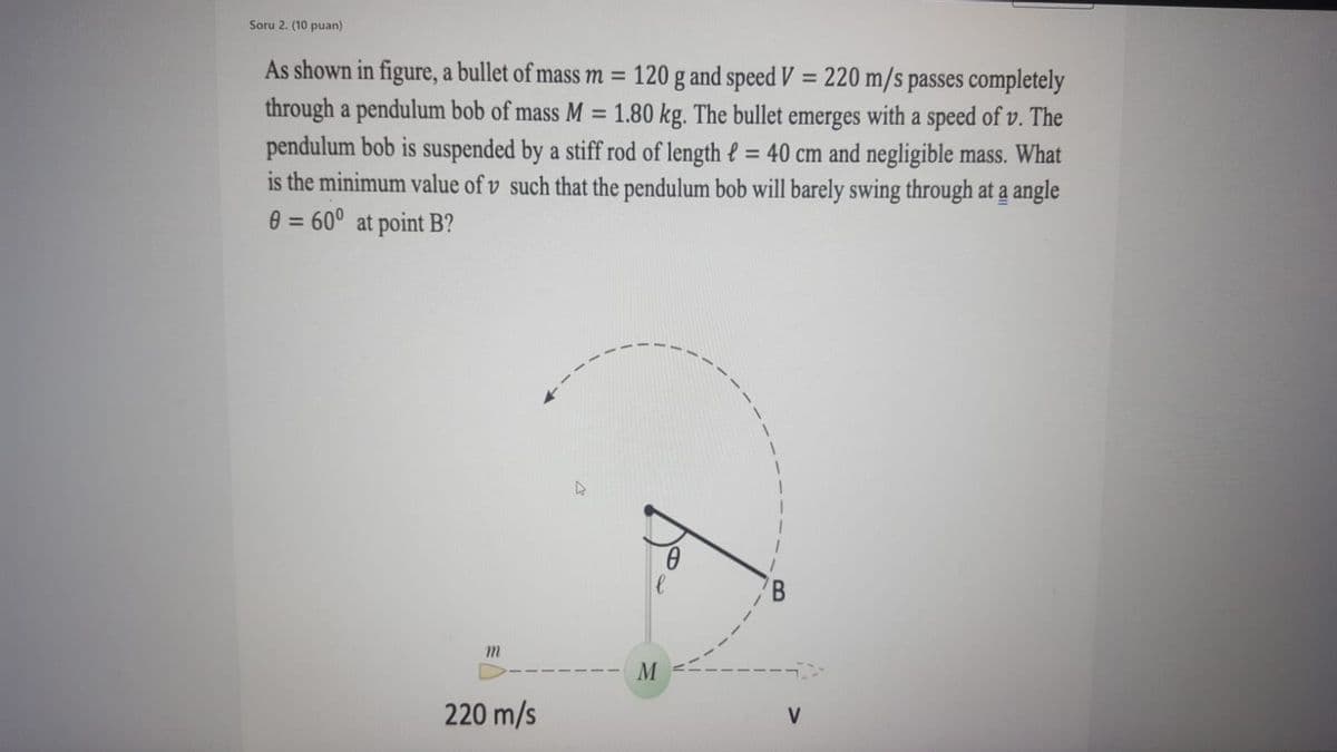 Soru 2. (10 puan)
As shown in figure, a bullet of mass m =
120 g and speed V = 220 m/s passes completely
through a pendulum bob of mass M = 1.80 kg. The bullet emerges with a speed of v. The
pendulum bob is suspended by a stiff rod of length e = 40 cm and negligible mass. What
is the minimum value of v such that the pendulum bob will barely swing through at a angle
0 = 60° at point B?
%3D
m.
220 m/s
