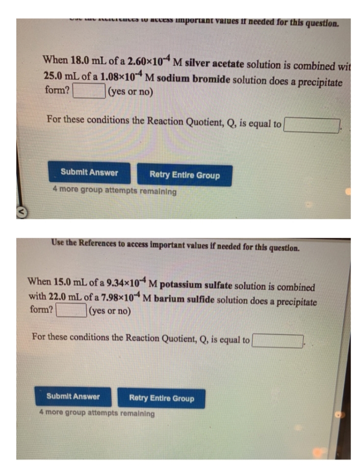 ww v AUANAGHUGJ LU BUUESS imporIant values f needed for this question.
When 18.0 mL of a 2.60×10 M silver acetate solution is combined wit
25.0 mL of a 1.08×10 M sodium bromide solution does a precipitate
form?
(yes or no)
For these conditions the Reaction Quotient, Q, is equal to
Submit Answer
Retry Entire Group
4 more group attempts remaining
Use the References to access important values if needed for this question.
When 15.0 mL of a 9.34×10 M potassium sulfate solution is combined
with 22.0 mL of a 7.98×10* M barium sulfide solution does a precipitate
form?
(yes or no)
For these conditions the Reaction Quotient, Q, is equal to
Submit Answer
Retry Entire Group
4 more group attempts remaining
