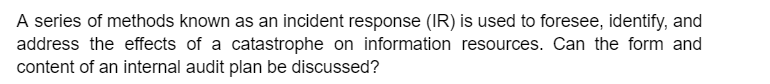 A series of methods known as an incident response (IR) is used to foresee, identify, and
address the effects of a catastrophe on information resources. Can the form and
content of an internal audit plan be discussed?