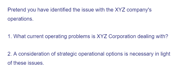 Pretend you have identified the issue with the XYZ company's
operations.
1. What current operating problems is XYZ Corporation dealing with?
2. A consideration of strategic operational options is necessary in light
of these issues.