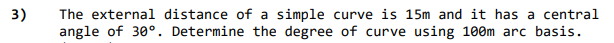 3)
The external distance of a simple curve is 15m and it has a central
angle of 30°. Determine the degree of curve using 100m arc basis.
