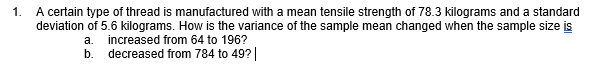 A certain type of thread is manufactured with a mean tensile strength of 78.3 kilograms and a standard
deviation of 5.6 kilograms. How is the variance of the sample mean changed when the sample size is
1.
а.
increased from 64 to 196?
b.
decreased from 784 to 49?|
