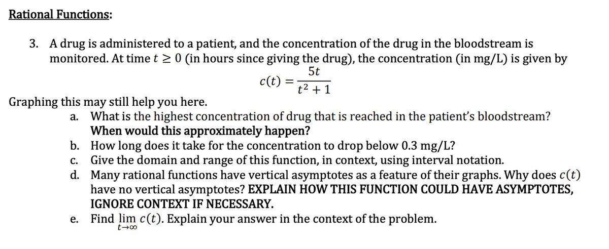 Rational Functions:
3. A drug is administered to a patient, and the concentration of the drug in the bloodstream is
monitored. At time t > 0 (in hours since giving the drug), the concentration (in mg/L) is given by
5t
c(t)
t2 + 1
Graphing this
still help you here.
may
a. What is the highest concentration of drug that is reached in the patient's bloodstream?
When would this approximately happen?
b. How long does it take for the concentration to drop below 0.3 mg/L?
c. Give the domain and range of this function, in context, using interval notation.
d. Many rational functions have vertical asymptotes as a feature of their graphs. Why does c(t)
have no vertical asymptotes? EXPLAIN HOW THIS FUNCTION COULD HAVE ASYMPTOTES,
IGNORE CONTEXT IF NECESSARY.
Find lim c(t). Explain your answer in the context of the problem.
е.
t→∞
