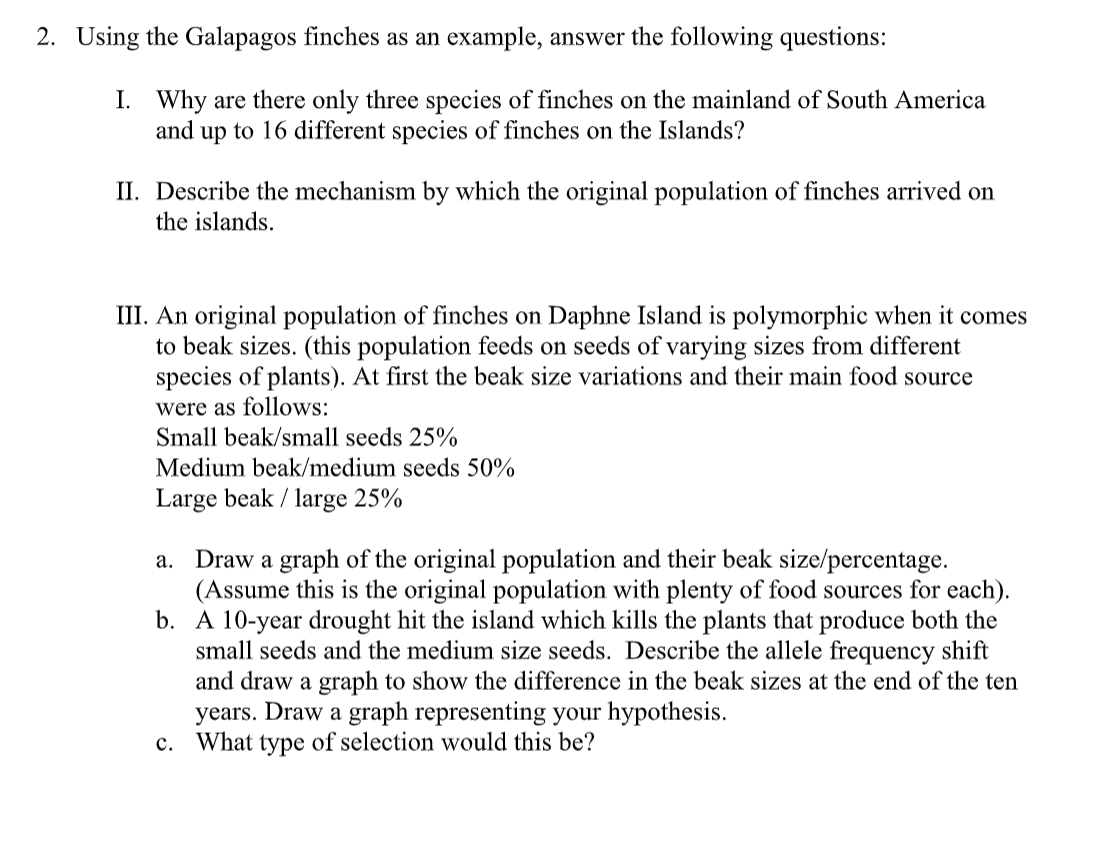 2. Using the Galapagos finches as an example, answer the following questions:
I. Why are there only three species of finches on the mainland of South America
and up to 16 different species of finches on the Islands?
II. Describe the mechanism by which the original population of finches arrived on
the islands.
III. An original population of finches on Daphne Island is polymorphic when it comes
to beak sizes. (this population feeds on seeds of varying sizes from different
species of plants). At first the beak size variations and their main food source
were as follows:
Small beak/small seeds 25%
Medium beak/medium seeds 50%
Large beak / large 25%
a. Draw a graph of the original population and their beak size/percentage.
(Assume this is the original population with plenty of food sources for each).
b. A 10-year drought hit the island which kills the plants that produce both the
small seeds and the medium size seeds. Describe the allele frequency shift
and draw a graph to show the difference in the beak sizes at the end of the ten
years. Draw a graph representing your hypothesis.
What type of selection would this be?
c.
