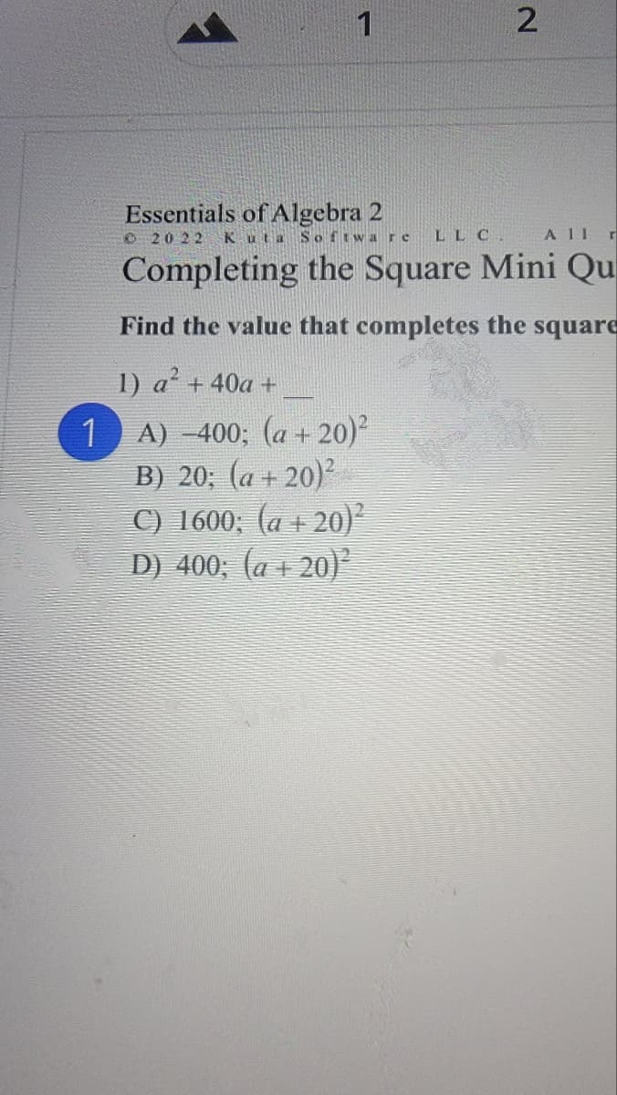 1
2.
Essentials of Algebra 2
O 20 22
Kuta Softwar e
LLC.
A II r
Completing the Square Mini Qu
Find the value that completes the square
1) a' +40a +
А) -400; (а + 20)
B) 20; (a + 20)²
C) 1600; (a + 20)²
D) 400; (a + 20)
1
