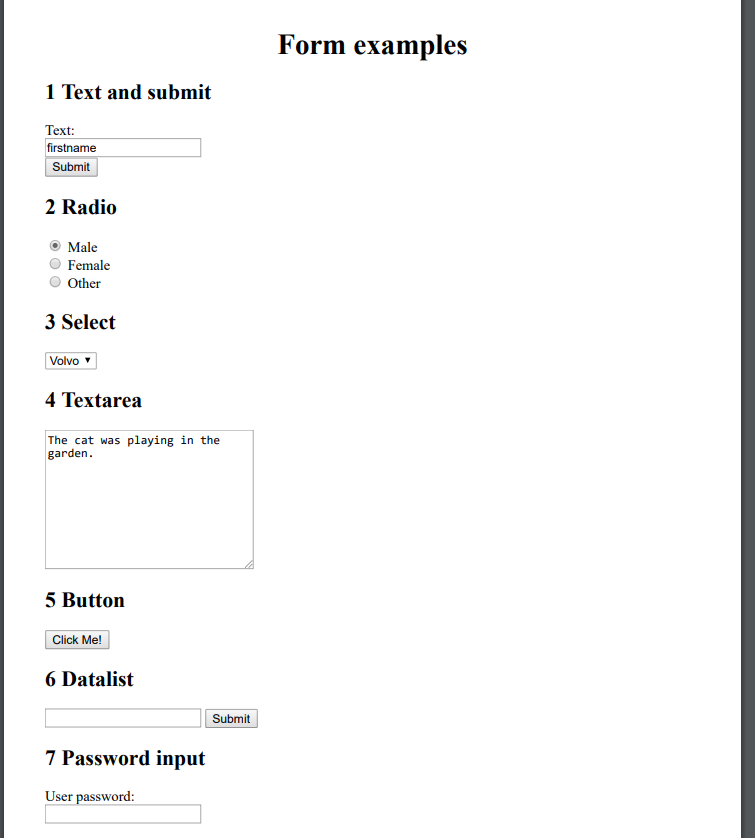1 Text and submit
Text:
firstname
Submit
2 Radio
Male
Female
Other
3 Select
Volvo
4 Textarea
The cat was playing in the
garden.
5 Button
Click Me!
6 Datalist
7 Password input
User password:
Submit
Form examples