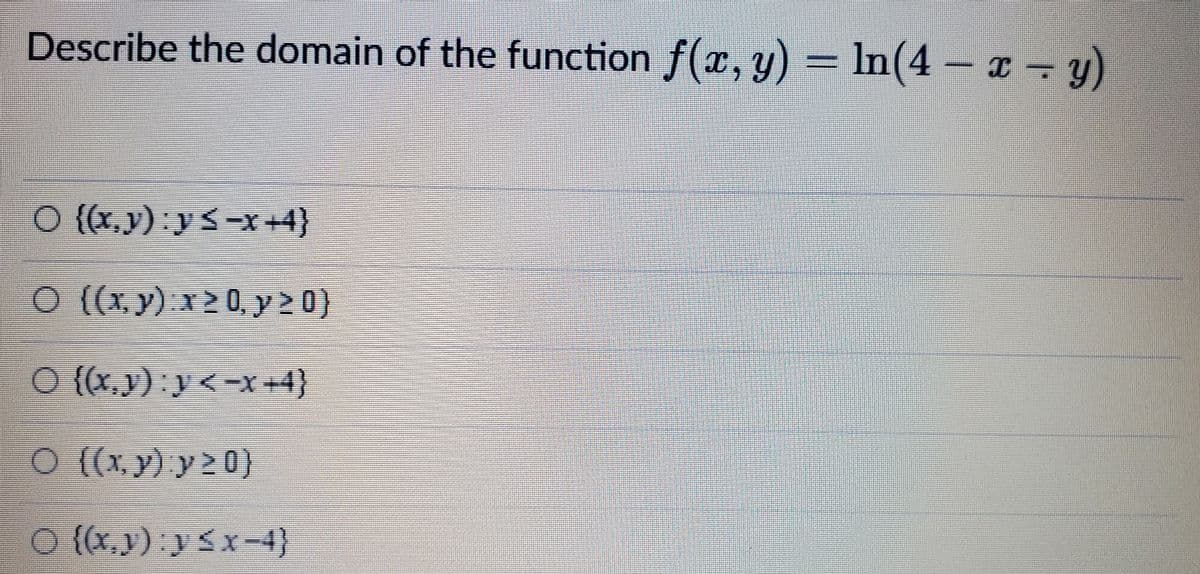 Describe the domain of the function f(x, y) = In(4 – x → y)
O {{x,v) y <-x=4}
O ({x. y) x>0 y 2 0}
O {{x,}); y<-X +4}
O {{x, y) y 2 0}
O {(x,y) y<x-4}
