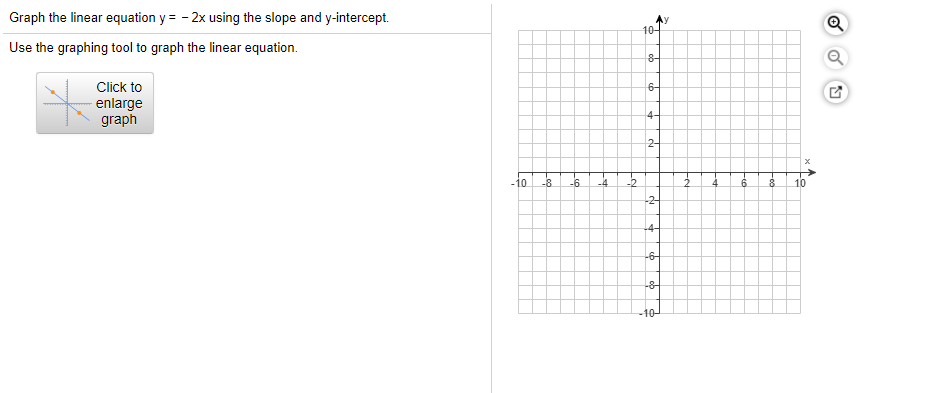 Graph the linear equation y = - 2x using the slope and y-intercept.
Use the graphing tool to graph the linear equation.
10-
Click to
6-
enlarge
graph
4-
2-
-10
-8
-6
-2
8.
10
-2-
-4-
-6-
-8
-10-
P.
