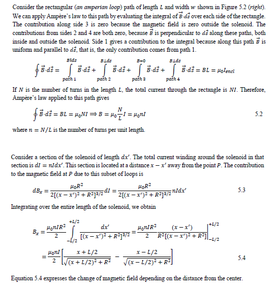 Consider the rectangular (an amperian loop) path of length L and width w shown in Figure 5.2 (right).
We can apply Ampère's law to this path by evaluating the integral of E-de over each side of the rectangle.
The contribution along side 3 is zero because the magnetic field is zero outside the solenoid. The
contributions from sides 2 and 4 are both zero, because is perpendicular to då along these paths, both
inside and outside the solenoid Side 1 gives a contribution to the integral because along this path 5 is
uniform and parallel to dž, that is, the only contribution comes from path 1.
Blds
Bids
Blds
B=0
fE dš = B đš + B-dš + B đš + B-d3 = BL = 4olenci
path 1
path 2
path 3
path 4
If N is the mumber of tums in the length L, the total curent through the rectangle is NI. Therefore,
Ampère's law applied to this path gives
N
B-ds = BL = H9NI =B = H0 = Honl
5.2
where n = N/L is the number of tums per unit length.
Consider a section of the solenoid of length dx'. The total current winding around the solenoid in that
section is dI = nidx'. This section is located at a distance x – x' away from the point P. The contribution
to the magnetic field at P due to this subset of loops is
HOR?
2[(x – x')² + R²]ª/2
HOR?
dB =
dl =-
5.3
2[(x - x')? + R2j3/2 nldx
Integrating over the entire length of the solenoid, we obtain
+L/2
|+L/2
dx'
HonIR?
(x – x')
[(x – x')² + R°j³/2
R²[(x – x')² + R*Il_1/2
Honi
x+L/2
x- L/2
5.4
2 l
(x +L/2)2 +R2
V(x- L/2)² + R²
Equation 5.4 expresses the change of magnetic field depending on the distance from the center.
