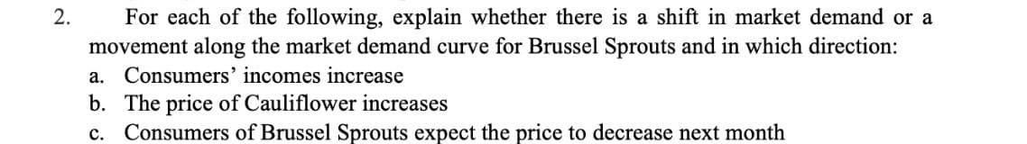 2.
For each of the following, explain whether there is a shift in market demand or a
movement along the market demand curve for Brussel Sprouts and in which direction:
а.
Consumers' incomes increase
b. The price of Cauliflower increases
c. Consumers of Brussel Sprouts expect the price to decrease next month
