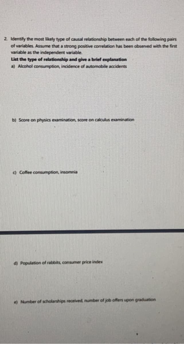 2. Identify the most likely type of causal relationship between each of the following pairs
of variables. Assume that a strong positive correlation has been observed with the first
variable as the independent variable
List the type of relationship and give a brief explanation
a) Alcohol consumption, incidence of automobile accidents
b) Score on physics examination, score on calculus examination
) Coffee consumption, insomnia
d) Population of rabbits, consumer price index
e) Number of scholarships received, number of job offers upon graduation
