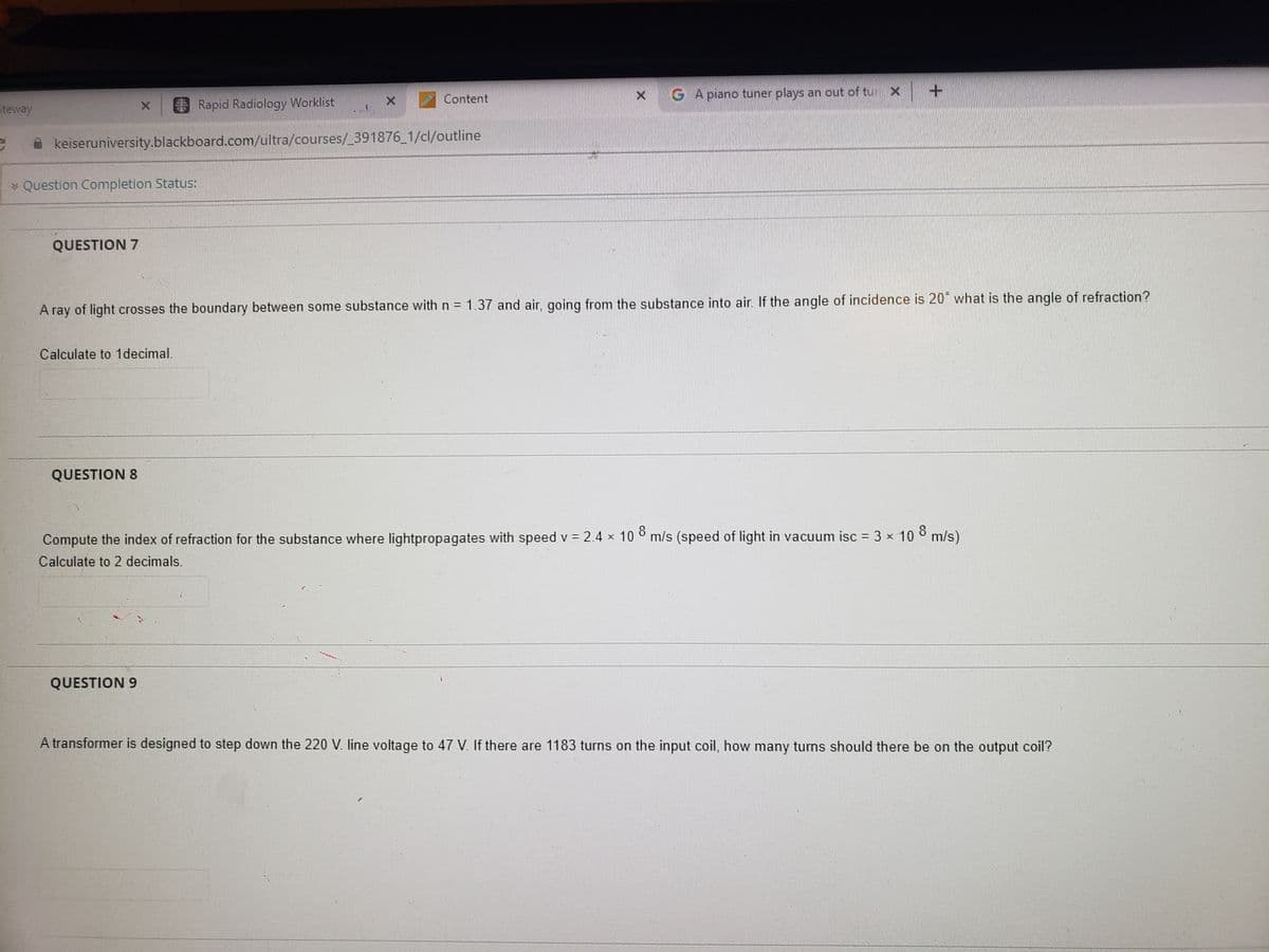 teway
Rapid Radiology Worklist
keiseruniversity.blackboard.com/ultra/courses/_391876_1/cl/outline
* Question Completion Status:
QUESTION 7
X
Calculate to 1 decimal.
QUESTION 8
Content
H
A ray of light crosses the boundary between some substance with n = 1.37 and air, going from the substance into air. If the angle of incidence is 20 what is the angle of refraction?
QUESTION 9
G A piano tuner plays an out of tu
+
Compute the index of refraction for the substance where lightpropagates with speed v = 2.4 × 108 m/s (speed of light in vacuum isc = 3 × 10 8 m/s)
Calculate to 2 decimals.
A transformer is designed to step down the 220 V. line voltage to 47 V. If there are 1183 turns on the input coil, how many turns should there be on the output coil?