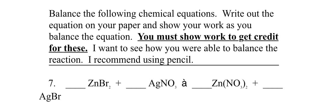 Balance the following chemical equations. Write out the
equation on your paper and show your work as you
balance the equation. You must show work to get credit
for these. I want to see how you were able to balance the
reaction. I recommend using pencil.
7.
ZnBr, +
AgNO, à
_Zn(NO,), +
AgBr
