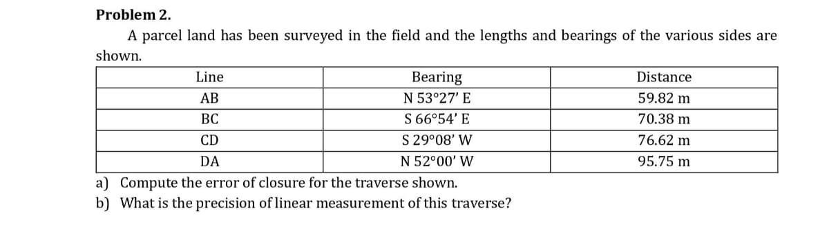 Problem 2.
A parcel land has been surveyed in the field and the lengths and bearings of the various sides are
shown.
Line
Bearing
Distance
АВ
N 53°27' E
59.82 m
ВС
S 66°54' E
70.38 m
CD
S 29°08' W
76.62 m
DA
N 52°00' W
95.75 m
a) Compute the error of closure for the traverse shown.
b) What is the precision of linear measurement of this traverse?
