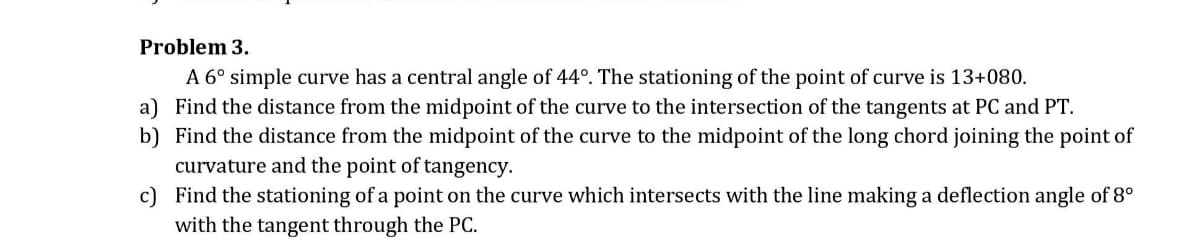 Problem 3.
A 6° simple curve has a central angle of 44°. The stationing of the point of curve is 13+080.
a) Find the distance from the midpoint of the curve to the intersection of the tangents at PC and PT.
b) Find the distance from the midpoint of the curve to the midpoint of the long chord joining the point of
curvature and the point of tangency.
c) Find the stationing of a point on the curve which intersects with the line making a deflection angle of 8°
with the tangent through the PC.
