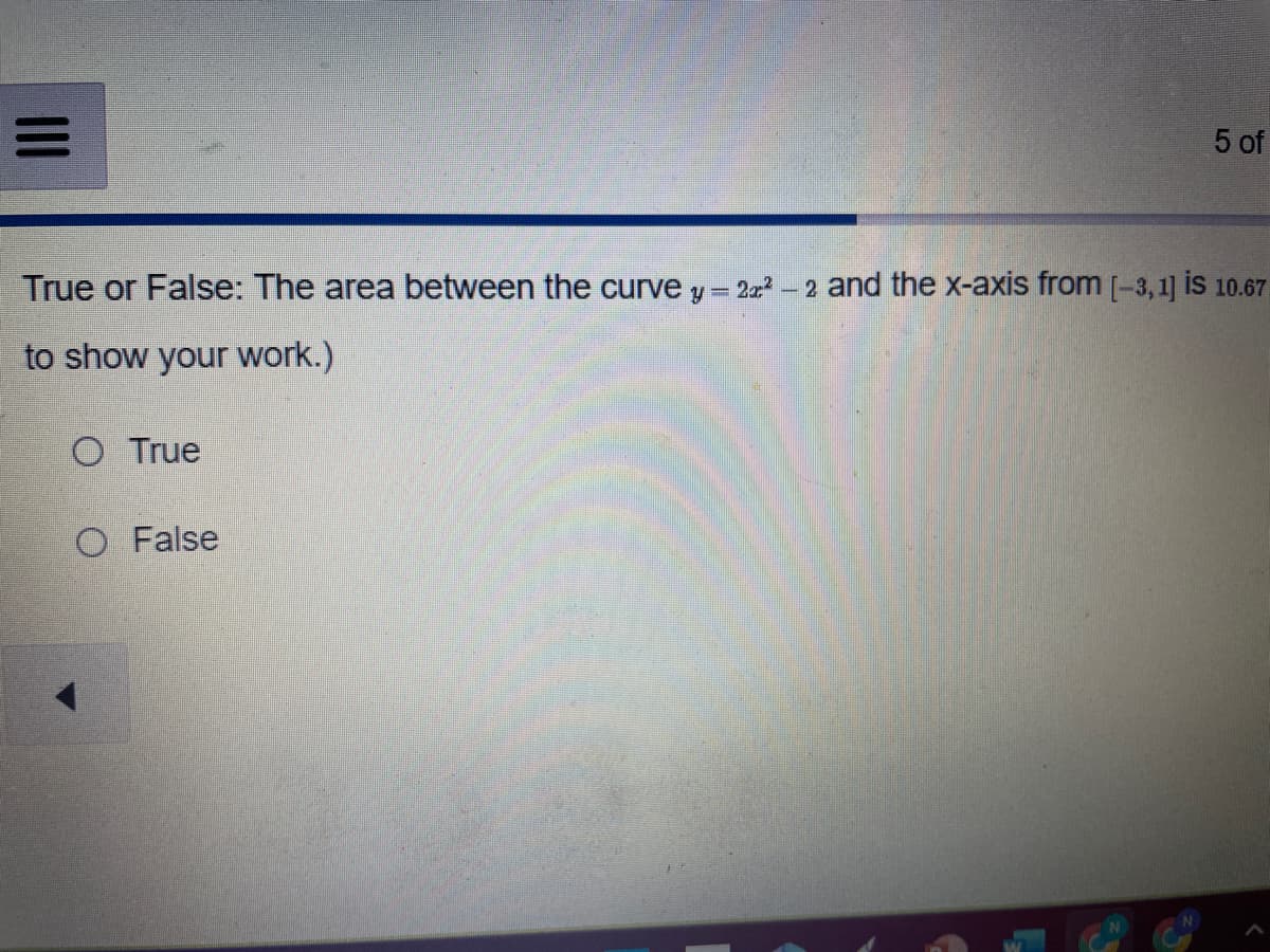 True or False: The area between the curve y = 2x² -2 and the x-axis from [-3,1] is 10.67
to show your work.)
O True
5 of
O False