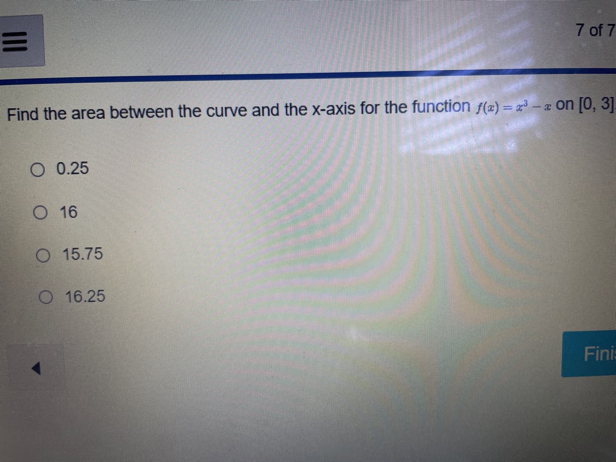 =
Find the area between the curve and the x-axis for the function f(a)=³-a on [0, 3].
O 0.25
O 16
O 15.75
7 of 7
O 16.25
Finis