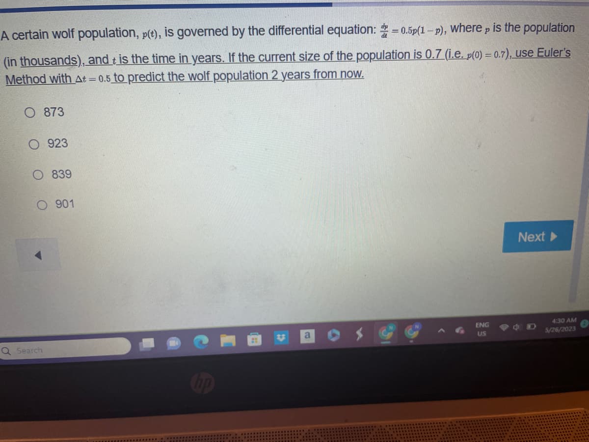 A certain wolf population, p(t), is governed by the differential equation:=0.5p(1-p), where is the population
p
t
(in thousands), and is the time in years. If the current size of the population is 0.7 (i.e. p(0) = 0.7), use Euler's
Method with At=0.5 to predict the wolf population 2 years from now.
O 873
O 923
Q Search
839
901
a
ENG
US
Next
C
4:30 AM
5/26/2023