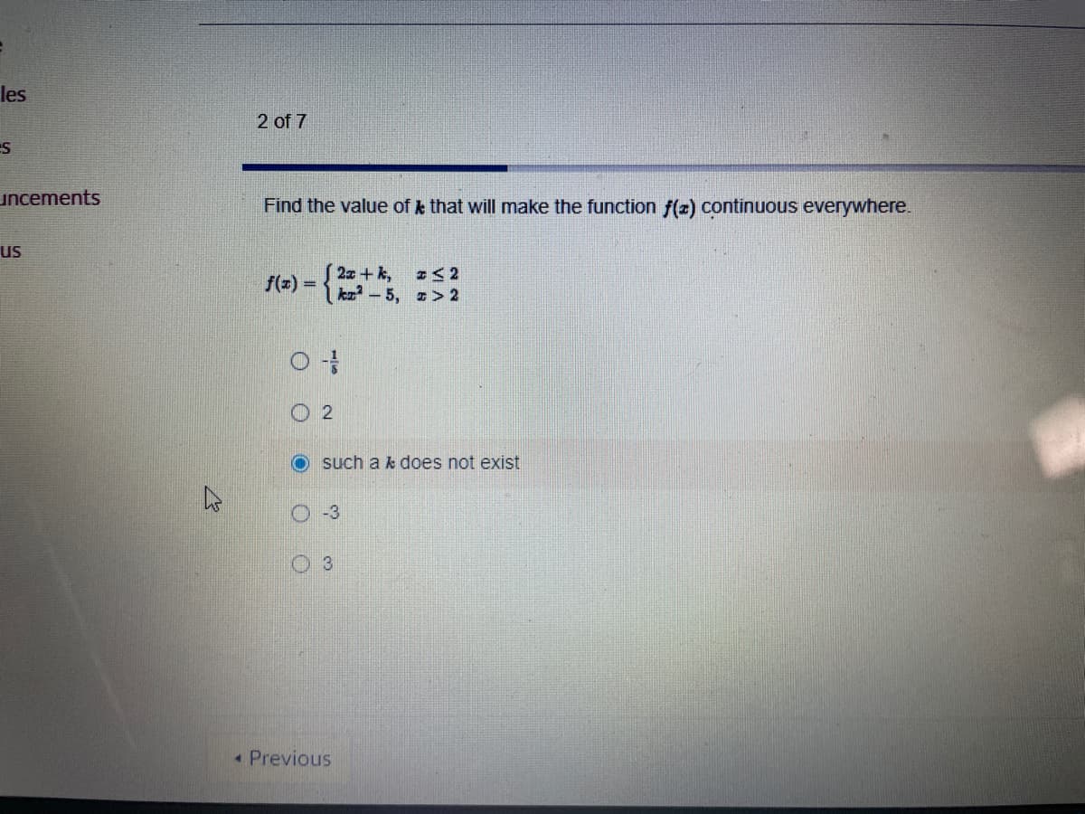 Find the value of \( k \) that will make the function \( f(x) \) continuous everywhere.

\[ 
f(x) = 
\begin{cases} 
2x + k, & x \leq 2 \\
kx^2 - 5, & x > 2 
\end{cases}
\]

Options:
- \( \frac{1}{8} \)
- 2
- such a \( k \) does not exist
- -3
- 3

[Explanation: The question presents a piecewise function \( f(x) \) with different expressions for \( x \leq 2 \) and \( x > 2 \). The task is to find a value of \( k \) that ensures the function is continuous across all values of \( x \).]
