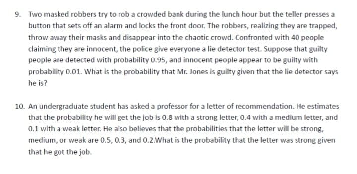 9. Two masked robbers try to rob a crowded bank during the lunch hour but the teller presses a
button that sets off an alarm and locks the front door. The robbers, realizing they are trapped,
throw away their masks and disappear into the chaotic crowd. Confronted with 40 people
claiming they are innocent, the police give everyone a lie detector test. Suppose that guilty
people are detected with probability 0.95, and innocent people appear to be guilty with
probability 0.01. What is the probability that Mr. Jones is guilty given that the lie detector says
he is?
10. An undergraduate student has asked a professor for a letter of recommendation. He estimates
that the probability he will get the job is 0.8 with a strong letter, 0.4 with a medium letter, and
0.1 with a weak letter. He also believes that the probabilities that the letter will be strong,
medium, or weak are 0.5, 0.3, and 0.2.What is the probability that the letter was strong given
that he got the job.